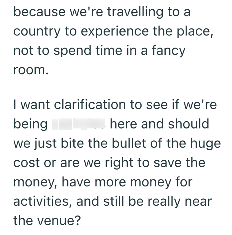 because we're travelling to a country to experience the place, not to spend time in a fancy room. I want clarification to see if we're being here and should we just bite the bullet of the huge cost or are we right to save the money, have more money for activities, and still be really near the venue?
