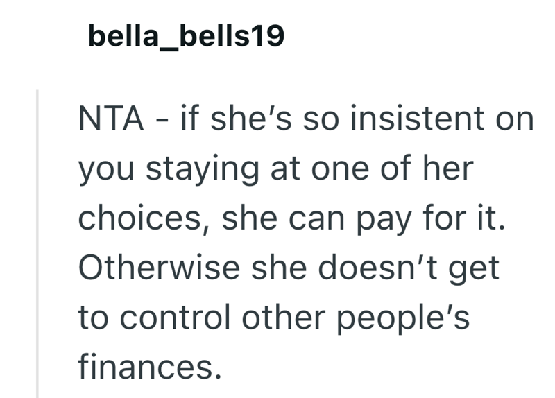 bella_bells19 NTA - if she's so insistent on you staying at one of her choices, she can pay for it. Otherwise she doesn't get to control other people's finances.