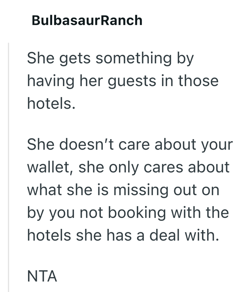 BulbasaurRanch She gets something by having her guests in those hotels. She doesn't care about your wallet, she only cares about what she is missing out on by you not booking with the hotels she has a deal with. NTA