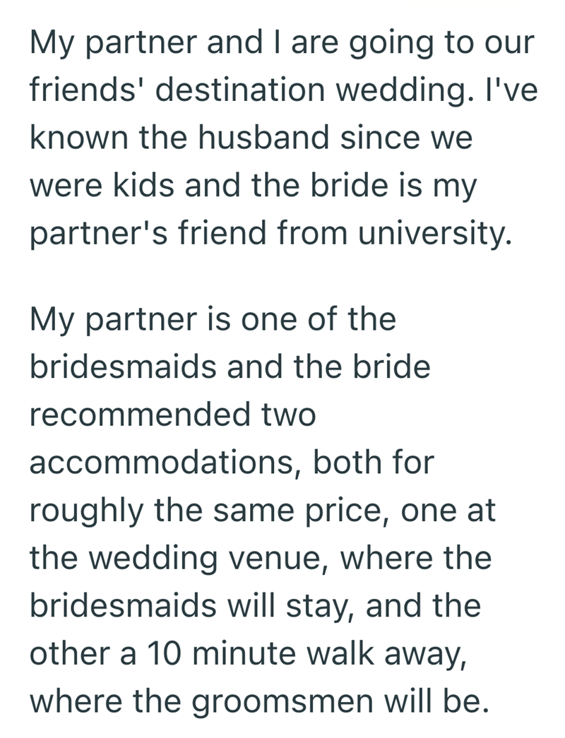 My partner and I are going to our friends' destination wedding. I've known the husband since we were kids and the bride is my partner's friend from university. My partner is one of the bridesmaids and the bride recommended two accommodations, both for roughly the same price, one at the wedding venue, where the bridesmaids will stay, and the other a 10 minute walk away, where the groomsmen will be.