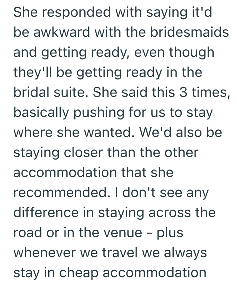 She responded with saying it'd be awkward with the bridesmaids and getting ready, even though they'll be getting ready in the bridal suite. She said this 3 times, basically pushing for us to stay where she wanted. We'd also be staying closer than the other accommodation that she recommended. I don't see any difference in staying across the road or in the venue - plus whenever we travel we always stay in cheap accommodation