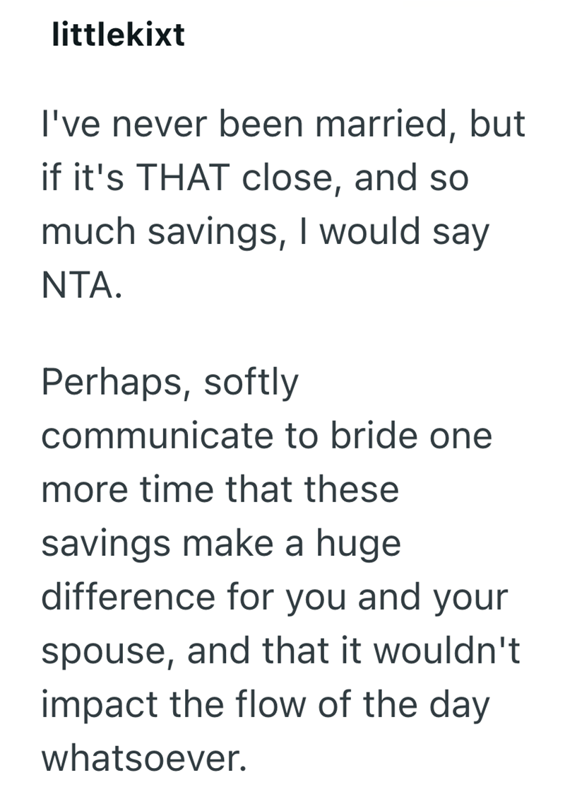 littlekixt I've never been married, but if it's THAT close, and so much savings, I would say NTA. Perhaps, softly communicate to bride one more time that these savings make a huge difference for you and your spouse, and that it wouldn't impact the flow of the day whatsoever.