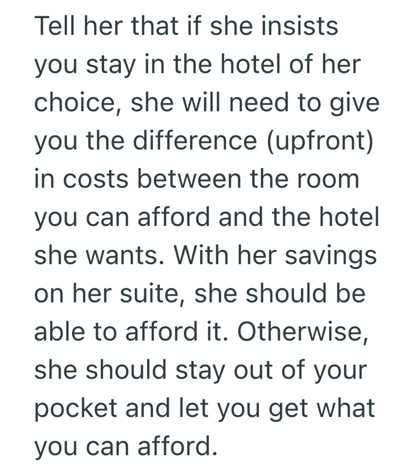 Tell her that if she insists you stay in the hotel of her choice, she will need to give you the difference (upfront) in costs between the room you can afford and the hotel she wants. With her savings on her suite, she should be able to afford it. Otherwise, she should stay out of your pocket and let you get what you can afford.