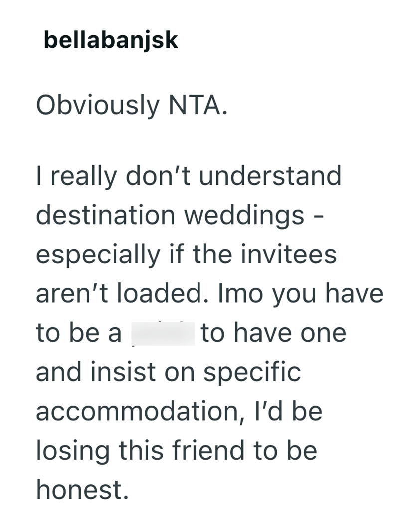bellabanjsk Obviously NTA. I really don't understand destination weddings - especially if the invitees aren't loaded. Imo you have to be a to have one and insist on specific accommodation, I'd be losing this friend to be honest.