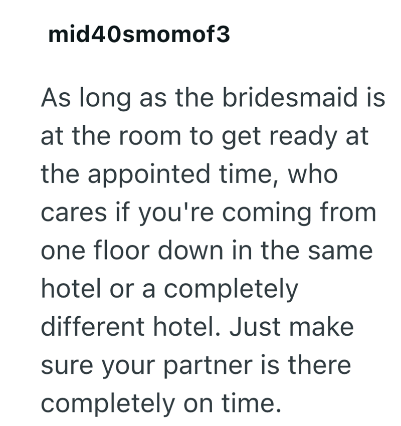 mid40smomof3 As long as the bridesmaid is at the room to get ready at the appointed time, who cares if you're coming from one floor down in the same hotel or a completely different hotel. Just make sure your partner is there completely on time.