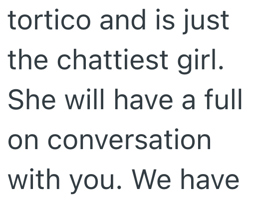 tortico and is just the chattiest girl. She will have a full on conversation with you. We have