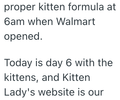 proper kitten formula at 6am when Walmart opened. Today is day 6 with the kittens, and Kitten Lady's website is our