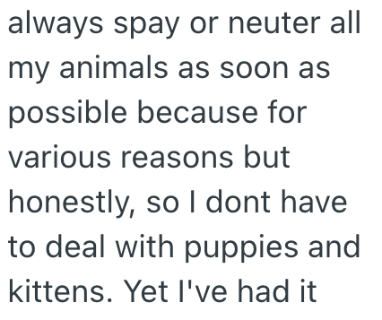 always spay or neuter all my animals as soon as possible because for various reasons but honestly, so I dont have to deal with puppies and kittens. Yet I've had it