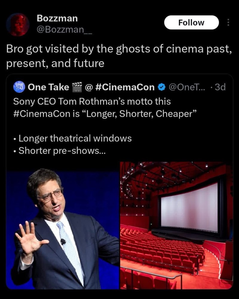 Bozzman @Bozzman___ Follow Bro got visited by the ghosts of cinema past, present, and future One Take @ #CinemaCon @OneT... .3d Sony CEO Tom Rothman's motto this #CinemaCon is "Longer, Shorter, Cheaper" • Longer theatrical windows . Shorter pre-shows...