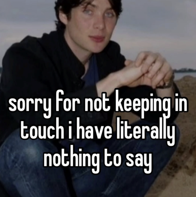 sorry for not keeping in touch i have literally nothing to say