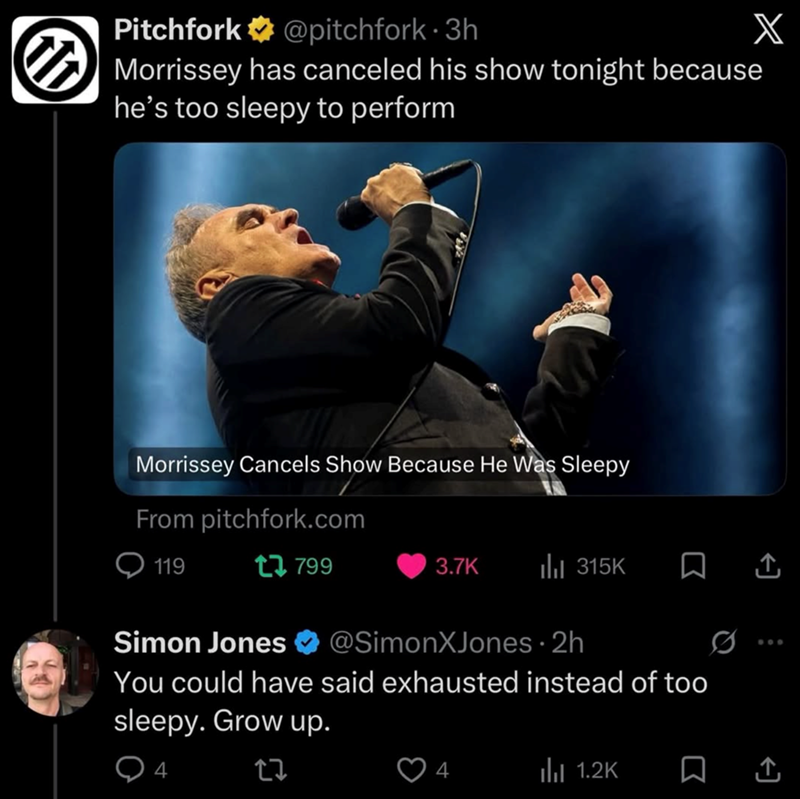 Pitchfork @pitchfork 3h. ☑Morrissey has canceled his show tonight because he's too sleepy to perform X Morrissey Cancels Show Because He Was Sleepy From pitchfork.com 119 17799 3.7K ill 315K □ ↑ Simon Jones @SimonXJones · 2h You could have said exhausted instead of too sleepy. Grow up. 4 17 600 4 ili 1.2K □ ↑