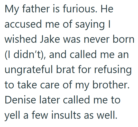 My father is furious. He accused me of saying I wished Jake was never born (I didn't), and called me an ungrateful brat for refusing to take care of my brother. Denise later called me to yell a few insults as well.