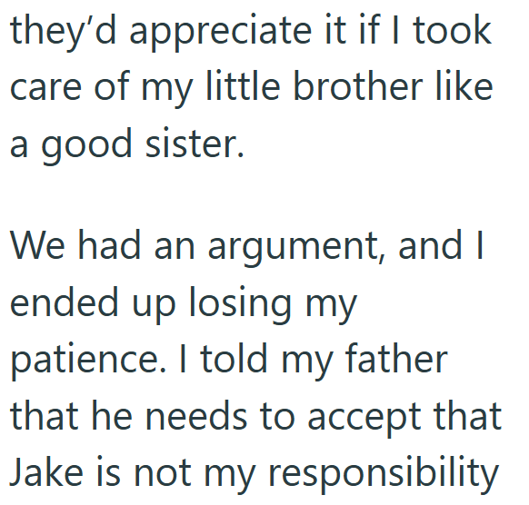 they'd appreciate it if I took care of my little brother like a good sister. We had an argument, and I ended up losing my patience. I told my father that he needs to accept that Jake is not my responsibility