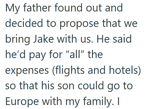My father found out and decided to propose that we bring Jake with us. He said he'd pay for "all" the expenses (flights and hotels) so that his son could go to Europe with my family. I