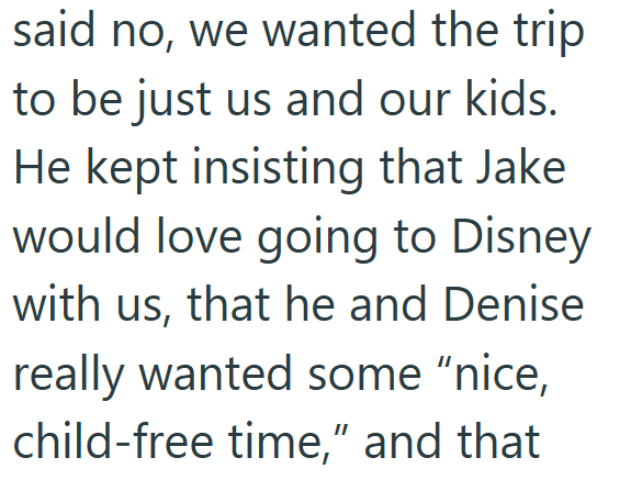 said no, we wanted the trip to be just us and our kids. He kept insisting that Jake would love going to Disney with us, that he and Denise really wanted some "nice, child-free time," and that