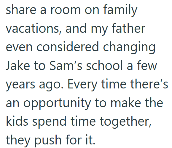 share a room on family vacations, and my father even considered changing Jake to Sam's school a few years ago. Every time there's an opportunity to make the kids spend time together, they push for it.