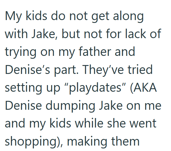 My kids do not get along with Jake, but not for lack of trying on my father and Denise's part. They've tried setting up "playdates" (AKA Denise dumping Jake on me and my kids while she went shopping), making them