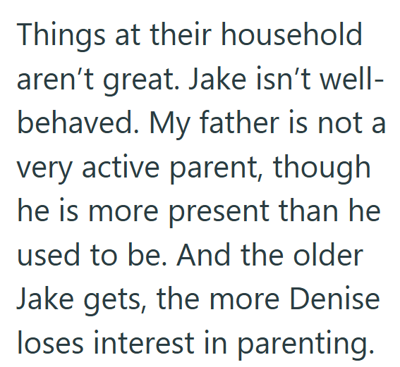 Things at their household aren't great. Jake isn't well- behaved. My father is not a very active parent, though he is more present than he used to be. And the older Jake gets, the more Denise loses interest in parenting.