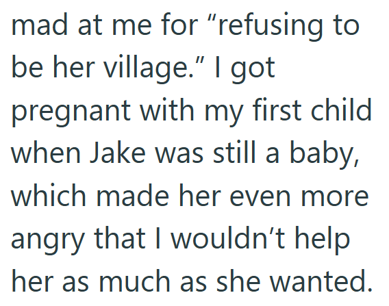 mad at me for "refusing to be her village." I got pregnant with my first child when Jake was still a baby, which made her even more angry that I wouldn't help her as much as she wanted.