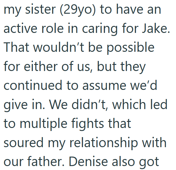 my sister (29yo) to have an active role in caring for Jake. That wouldn't be possible for either of us, but they continued to assume we'd give in. We didn't, which led to multiple fights that soured my relationship with our father. Denise also got