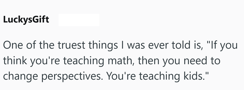 LuckysGift One of the truest things I was ever told is, "If you think you're teaching math, then you need to change perspectives. You're teaching kids."