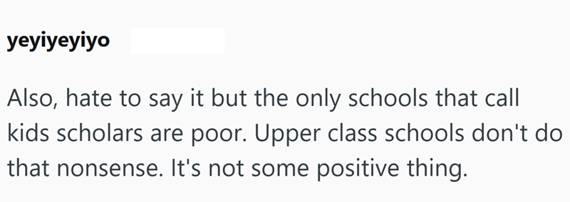 yeyiyeyiyo Also, hate to say it but the only schools that call kids scholars are poor. Upper class schools don't do that nonsense. It's not some positive thing.