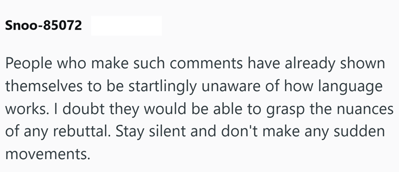 Snoo-85072 People who make such comments have already shown themselves to be startlingly unaware of how language works. I doubt they would be able to grasp the nuances of any rebuttal. Stay silent and don't make any sudden movements.