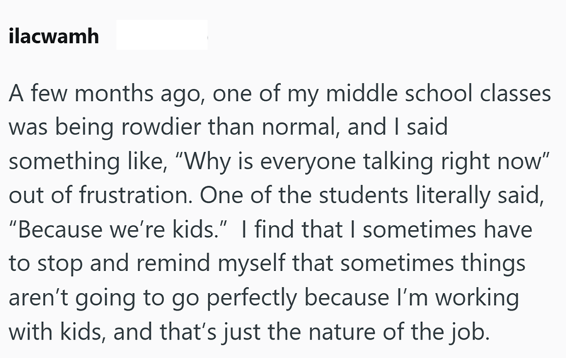 ilacwamh A few months ago, one of my middle school classes was being rowdier than normal, and I said something like, "Why is everyone talking right now" out of frustration. One of the students literally said, "Because we're kids.” I find that I sometimes have to stop and remind myself that sometimes things aren't going to go perfectly because I'm working with kids, and that's just the nature of the job.