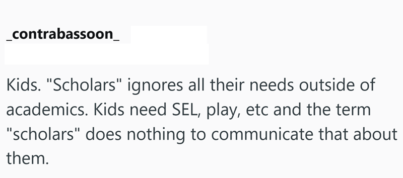 _contrabassoon_ Kids. "Scholars" ignores all their needs outside of academics. Kids need SEL, play, etc and the term "scholars" does nothing to communicate that about them.