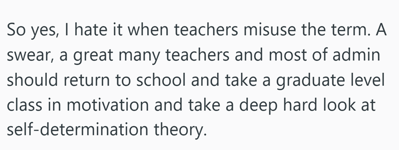 So yes, I hate it when teachers misuse the term. A swear, a great many teachers and most of admin should return to school and take a graduate level class in motivation and take a deep hard look at self-determination theory.