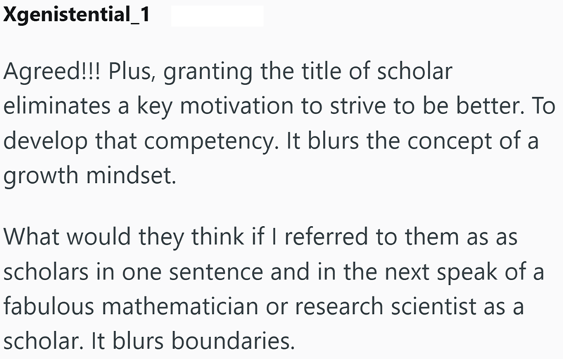 Xgenistential_1 Agreed!!! Plus, granting the title of scholar eliminates a key motivation to strive to be better. To develop that competency. It blurs the concept of a growth mindset. What would they think if I referred to them as as scholars in one sentence and in the next speak of a fabulous mathematician or research scientist as a scholar. It blurs boundaries.