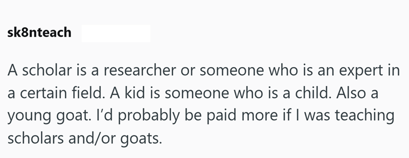 sk8nteach A scholar is a researcher or someone who is an expert in a certain field. A kid is someone who is a child. Also a young goat. I'd probably be paid more if I was teaching scholars and/or goats.