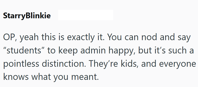 StarryBlinkie OP, yeah this is exactly it. You can nod and say "students" to keep admin happy, but it's such a pointless distinction. They're kids, and everyone knows what you meant.