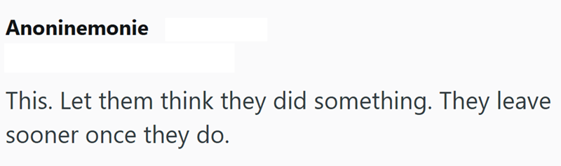 Anoninemonie This. Let them think they did something. They leave sooner once they do.