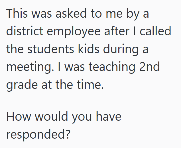This was asked to me by a district employee after I called the students kids during a meeting. I was teaching 2nd grade at the time. How would you have responded?