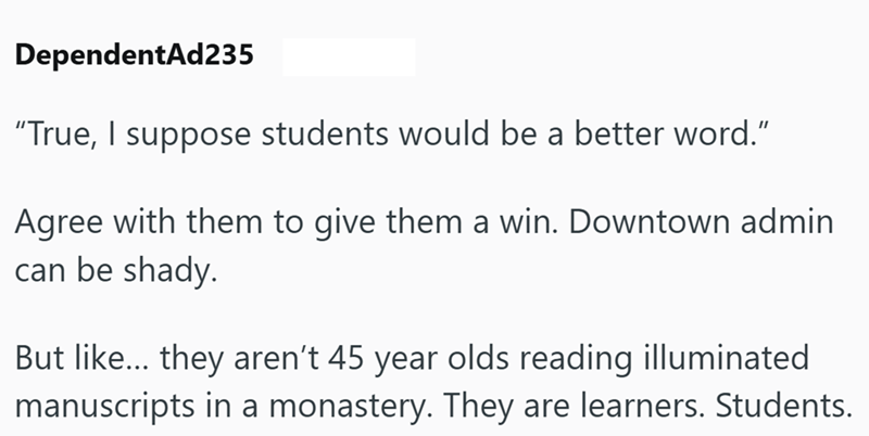 DependentAd235 "True, I suppose students would be a better word." Agree with them to give them a win. Downtown admin can be shady. But like... they aren't 45 year olds reading illuminated manuscripts in a monastery. They are learners. Students.