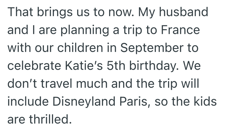 That brings us to now. My husband and I are planning a trip to France with our children in September to celebrate Katie's 5th birthday. We don't travel much and the trip will include Disneyland Paris, so the kids are thrilled.