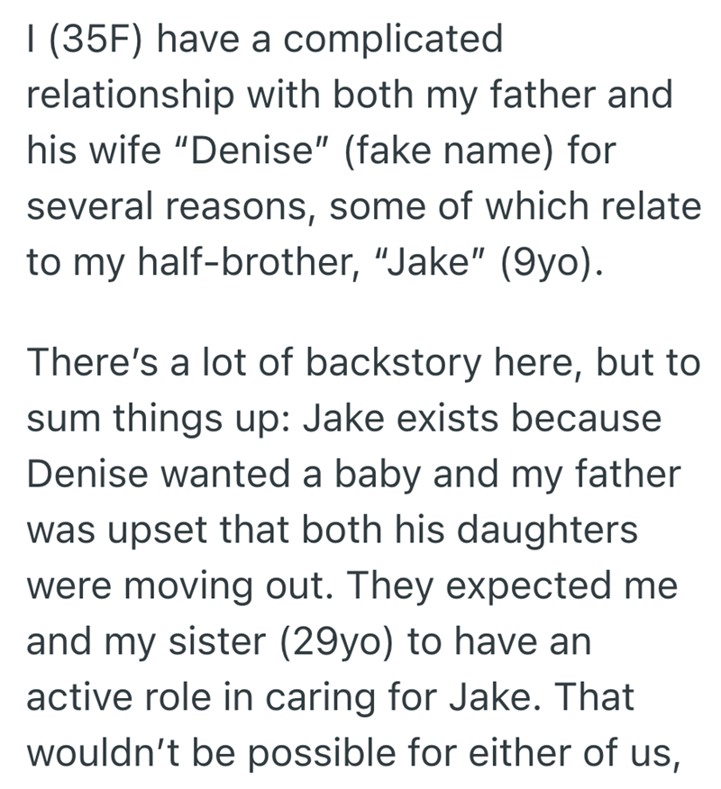 I (35F) have a complicated relationship with both my father and his wife "Denise" (fake name) for several reasons, some of which relate. to my half-brother, "Jake" (9yo). There's a lot of backstory here, but to sum things up: Jake exists because Denise wanted a baby and my father was upset that both his daughters were moving out. They expected me and my sister (29yo) to have an active role in caring for Jake. That wouldn't be possible for either of us,