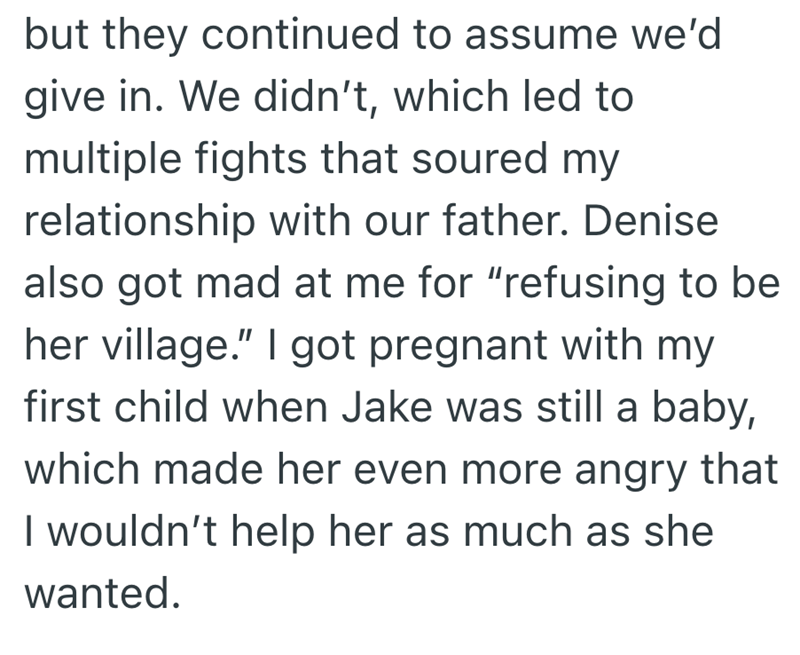 but they continued to assume we'd give in. We didn't, which led to multiple fights that soured my relationship with our father. Denise also got mad at me for "refusing to be her village." I got pregnant with my first child when Jake was still a baby, which made her even more angry that I wouldn't help her as much as she wanted.