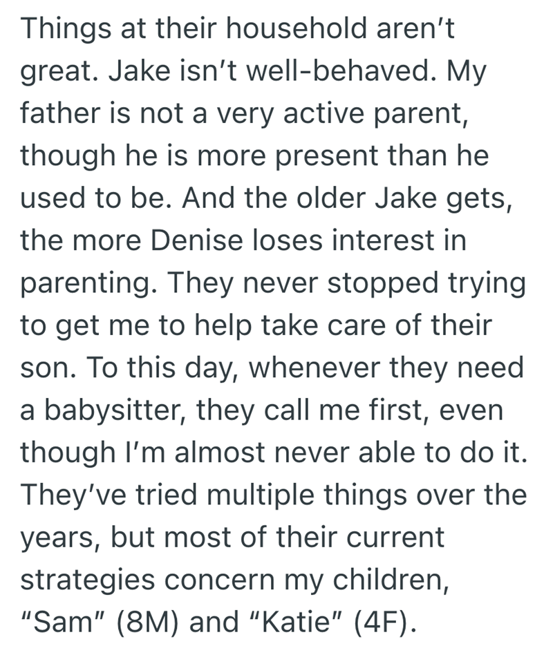 Things at their household aren't great. Jake isn't well-behaved. My father is not a very active parent, though he is more present than he used to be. And the older Jake gets, the more Denise loses interest in parenting. They never stopped trying to get me to help take care of their son. To this day, whenever they need a babysitter, they call me first, even though I'm almost never able to do it. They've tried multiple things over the years, but most of their current strategies concern my children