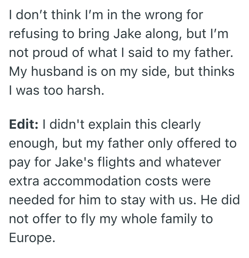 I don't think I'm in the wrong for refusing to bring Jake along, but I'm not proud of what I said to my father. My husband is on my side, but thinks I was too harsh. Edit: I didn't explain this clearly enough, but my father only offered to pay for Jake's flights and whatever extra accommodation costs were needed for him to stay with us. He did not offer to fly my whole family to Europe.