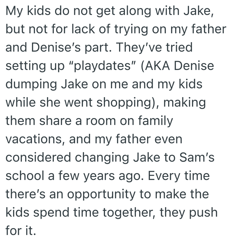 My kids do not get along with Jake, but not for lack of trying on my father and Denise's part. They've tried setting up "playdates" (AKA Denise dumping Jake on me and my kids while she went shopping), making them share a room on family vacations, and my father even considered changing Jake to Sam's school a few years ago. Every time there's an opportunity to make the kids spend time together, they push for it.