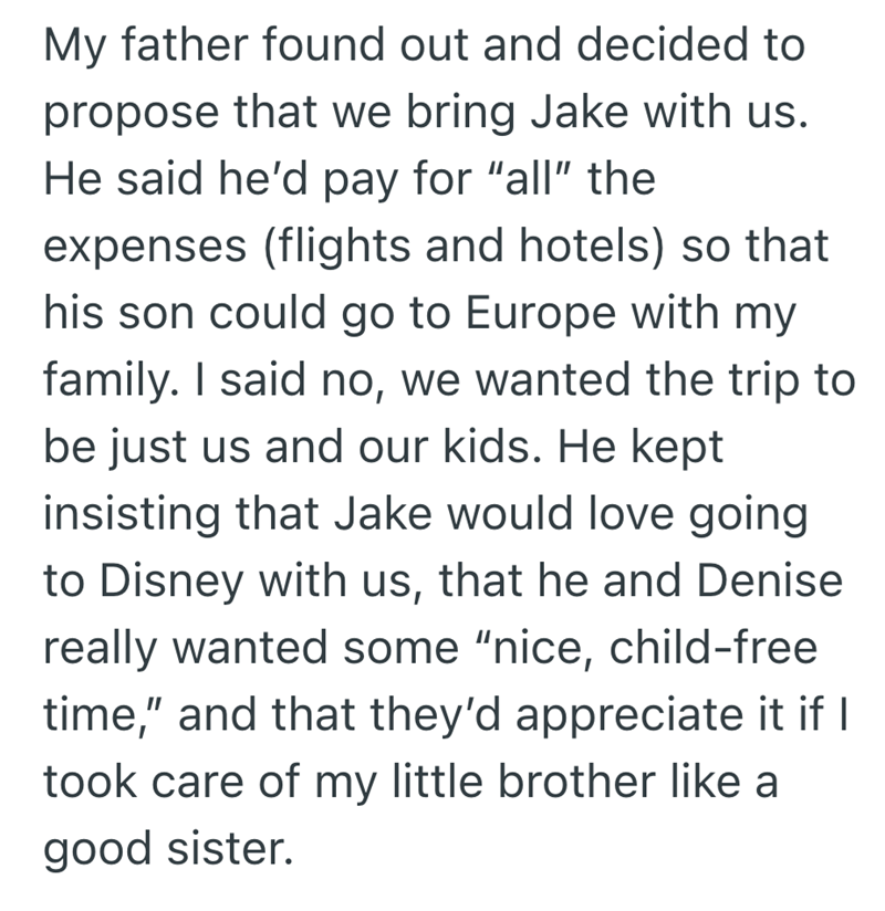 My father found out and decided to propose that we bring Jake with us. He said he'd pay for "all" the expenses (flights and hotels) so that his son could go to Europe with my family. I said no, we wanted the trip to be just us and our kids. He kept insisting that Jake would love going to Disney with us, that he and Denise really wanted some "nice, child-free time," and that they'd appreciate it if I took care of my little brother like a good sister.