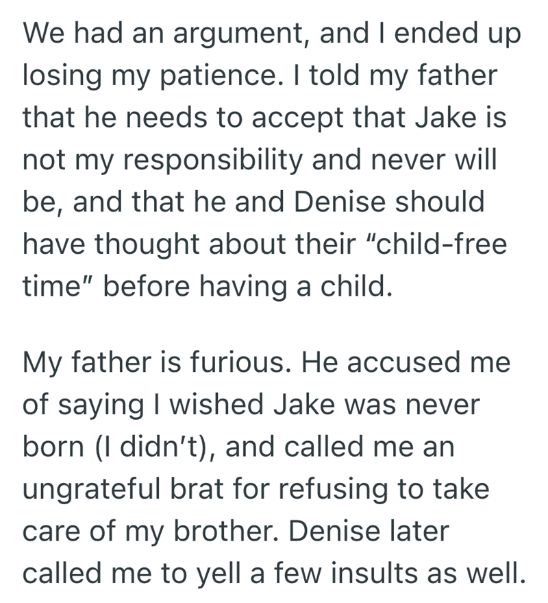 We had an argument, and I ended up losing my patience. I told my father that he needs to accept that Jake is not my responsibility and never will be, and that he and Denise should have thought about their "child-free time" before having a child. My father is furious. He accused me of saying I wished Jake was never born (I didn't), and called me an ungrateful brat for refusing to take care of my brother. Denise later called me to yell a few insults as well.