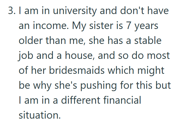 3. I am in university and don't have an income. My sister is 7 years older than me, she has a stable job and a house, and so do most of her bridesmaids which might be why she's pushing for this but I am in a different financial situation.