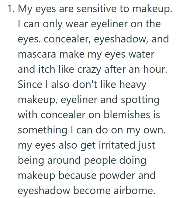 1. My eyes are sensitive to makeup. I can only wear eyeliner on the eyes. concealer, eyeshadow, and mascara make my eyes water and itch like crazy after an hour. Since I also don't like heavy makeup, eyeliner and spotting with concealer on blemishes is something I can do on my own. my eyes also get irritated just being around people doing makeup because powder and eyeshadow become airborne.