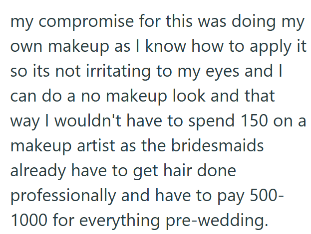 my compromise for this was doing my own makeup as I know how to apply it so its not irritating to my eyes and I can do a no makeup look and that way I wouldn't have to spend 150 on a makeup artist as the bridesmaids already have to get hair done professionally and have to pay 500- 1000 for everything pre-wedding.
