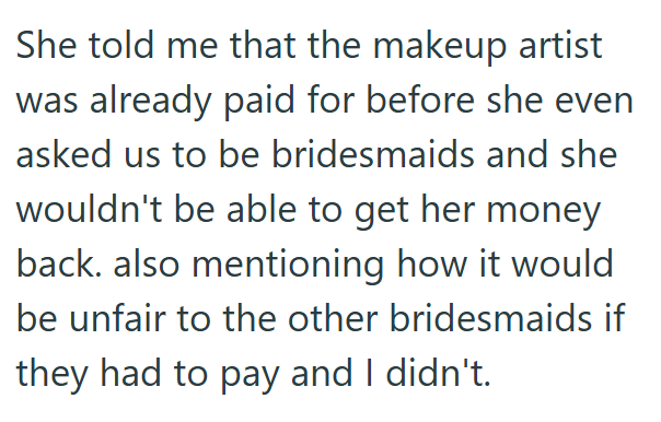 She told me that the makeup artist was already paid for before she even asked us to be bridesmaids and she wouldn't be able to get her money back. also mentioning how it would be unfair to the other bridesmaids if they had to pay and I didn't.