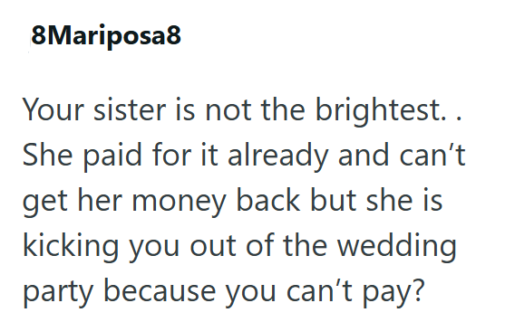 8Mariposa8 Your sister is not the brightest.. She paid for it already and can't get her money back but she is kicking you out of the wedding party because you can't pay?