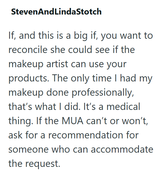 Steven And LindaStotch If, and this is a big if, you want to reconcile she could see if the makeup artist can use your products. The only time I had my makeup done professionally, that's what I did. It's a medical thing. If the MUA can't or won't, ask for a recommendation for someone who can accommodate the request.